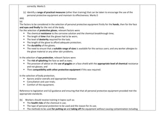 correctly. Marks:5
(c) Identify a range of practical measures (other than training) that can be taken to encourage the use of the
personal protective equipment and maintain its effectiveness. Marks:5
ANS
(a)
The factors to be considered in the selection of personal protective equipment firstly for the hands, then for the face
and eyes and finally for the rest of the body.
For the selection of protective gloves, relevant factors were
 The chemical resistance to the corrosive solution and the chemical breakthrough time;
 The length of time that the gloves had to be worn;
 The level of dexterity required for the task;
 The length of the glove to afford adequate protection;
 The durability of the gloves;
 The need to ensure that a suitable range of sizes is available for the various users; and any worker allergies to
the glove material or any other skin problems.
In the selection of eye protection, relevant factors were
 The risk of splashing the face as well as eyes;
 The provision of advice on the use of goggles or a face shield with the appropriate level of chemical resistance
and not glasses; and
 Their compatibility with other protective equipment if this was required.
In the selection of body protection,
 Aprons and/or overalls and appropriate footwear.
 Consultation and user trials;
 Comfort of the equipment;
Reference to legislation and ILO guidance and ensuring that that all personal protective equipment provided met the
appropriate standards.
(b) Workers should receive training in topics such as:
 The health risks of the chemical in use;
 The type of personal protection to be used and the reason for its use;
 The methods to be used for putting on and taking off the equipment without causing contamination including
 
