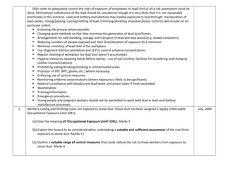(b)In order to adequately control the risks of exposure of employees to lead, first of all a risk assessment must be
done. Elimination/ substitution of the lead should be considered, though it is very likely that it is not reasonably
practicable in this scenario. Lead-acid battery manufacture may involve exposure to lead through: manipulation of
lead oxides; mixing/pasting; casting/melting of lead; trimming/abrading of pasted plates. Controls will include (in no
particular order):
 Enclosing the process where possible.
 Changing work methods so that they minimise the generation of lead dust/fumes.
 Arrangements for safe handling, storage and transport of lead and lead waste (e.g. sealed containers).
 Reducing numbers of people exposed and their level/duration of exposure to a minimum.
 Minimise inventory of lead held at the workplace.
 Use of general dilution ventilation and LEV to control airborne concentrations.
 Regular cleaning of workplace (so lead dust doesn’t accumulate).
 Hygiene measures (washing hands before eating – use of nail brushes, facilities for laundering and changing
clothes (contamination)).
 Prohibiting eating/drinking/smoking in contaminated areas.
 Provision of PPE (RPE, gloves, etc.) where necessary.
 Enforcing use of control measures.
 Monitoring airborne concentrations (where exposure is likely to be significant).
 Medical surveillance with blood/urine lead levels and action taken if limits exceeded.
 Maintenance.
 Training/information.
 Emergency procedures.
 Young people and pregnant workers should not be permitted to work with lead in lead-acid battery
manufacture processes.
5 Workers cutting and finishing stone are exposed to stone dust. Stone dust has been assigned a legally enforceable
Occupational Exposure Limit (OEL).
(a) Give the meaning of ‘Occupational Exposure Limit’ (OEL). Marks:3
(b) Explain the factors to be considered when undertaking a suitable and sufficient assessment of the risks from
exposure to stone dust. Marks:11
(c) Outline a suitable range of control measures that could reduce the risk to these workers from exposure to
stone dust. Marks:6
July, 2009
 