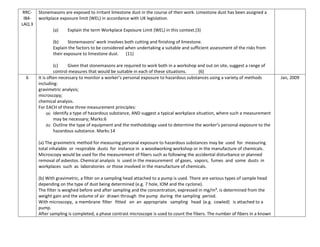 RRC-
IB4-
LAQ 3
Stonemasons are exposed to irritant limestone dust in the course of their work. Limestone dust has been assigned a
workplace exposure limit (WEL) in accordance with UK legislation.
(a) Explain the term Workplace Exposure Limit (WEL) in this context.(3)
(b) Stonemasons’ work involves both cutting and finishing of limestone.
Explain the factors to be considered when undertaking a suitable and sufficient assessment of the risks from
their exposure to limestone dust. (11)
(c) Given that stonemasons are required to work both in a workshop and out on site, suggest a range of
control measures that would be suitable in each of these situations. (6)
6 It is often necessary to monitor a worker’s personal exposure to hazardous substances using a variety of methods
including:
gravimetric analysis;
microscopy;
chemical analysis.
For EACH of these three measurement principles:
(a) Identify a type of hazardous substance, AND suggest a typical workplace situation, where such a measurement
may be necessary; Marks:6
(b) Outline the type of equipment and the methodology used to determine the worker’s personal exposure to the
hazardous substance. Marks:14
(a) The gravimetric method for measuring personal exposure to hazardous substances may be used for measuring
total inhalable or respirable dusts for instance in a woodworking workshop or in the manufacture of chemicals.
Microscopy would be used for the measurement of fibers such as following the accidental disturbance or planned
removal of asbestos. Chemical analysis is used in the measurement of gases, vapors, fumes and some dusts in
workplaces such as laboratories or those involved in the manufacture of chemicals.
(b) With gravimetric, a filter on a sampling head attached to a pump is used. There are various types of sample head
depending on the type of dust being determined (e.g. 7 hole, IOM and the cyclone).
The filter is weighed before and after sampling and the concentration, expressed in mg/m³, is determined from the
weight gain and the volume of air drawn through the pump during the sampling period.
With microscopy, a membrane filter fitted on an appropriate sampling head (e.g. cowled) is attached to a
pump.
After sampling is completed, a phase contrast microscope is used to count the fibers. The number of fibers in a known
Jan, 2009
 