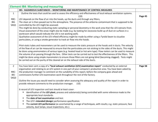 Element IB4: Monitoring and measuring
IB5: HAZARDOUS SUBSTANCES – MONITORING AND MAINTENANCE OF CONTROL MEASURES
1
RRC-
IB4-
SAQ1
Outline the tests that could be used to assess the efficiency and effectiveness of local exhaust ventilation systems.
(10)
LEV depends on the flow of air into the hoods, up the ducts and through any filters;
The clean air is then passed out to the atmosphere. The presence of the airborne contaminant that is supposed to be
controlled by the LEV might be assessed.
This might be done by conducting static sampling or personal dosimetry in the work area that the LEV extracts from.
Visual assessment of the areas might also be made (e.g. by looking for excessive build-up of dust on surfaces in a
workroom which would indicate the LEV is not working well).
Qualitative assessment of the LEV infeed efficiency might be made by either using a Tyndal beam to visualize
particulates, or using a smoke generator to track air flow into the hoods.
Pitot-static tubes and manometers can be used to measure the static pressure at the hoods and in ducts. The velocity
of the flow of air can be measured to ensure that the particulates are not sticking to the sides of the ducts. This might
be done using anemometers of various types (e.g. heated head or hot wire type). Flow meters can be used to measure
the volume of air passing through the fans. Other tests can be carried out to test the effectiveness of the filters. This
might be done using simple manometers to ensure those filters are not going blind (becoming clogged). Tests might
be carried out on the purity of the cleaned air on the exhaust side of the ducts.
Page 45
2
RRC-
IB5-
SAQ3
You have been sent a copy of a “local exhaust ventilation (LEV) examination report” conducted by an external
organisation and relating to an LEV system in one part of your company’s production area. You have been asked by
the production manager to comment on the suitability of this report, before the company goes ahead and
commissions further LEV examination work throughout the rest of the factory.
Outline the issues you would need to consider when assessing the adequacy and quality of the report in order to
provide relevant comments to the production manager. (10)
A record of LEV inspection and test should at least cover:
 Identification of the LEV plant, process and substance(s) being controlled with some reference made to the
appropriate local standards.
 The date of last examination and test.
 The LEV’s intended (design) performance specification.
 The current LEV performance (as ascertained by a range of techniques, with results; e.g. static pressure, face
velocity, dust lamps, visual inspections, etc.).
Page 58
 