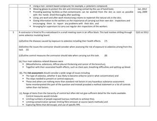  Using a non- cement based compound, for example, a polymeric compound;
 Wearing gloves to protect the skin and minimizing contact by the use of hand tools;
 Providing washing facilities so that contaminants can be washed from the skin as soon as possible
with the hands dried thoroughly after washing;
 Using pre-work and after work moisturizing creams to replenish the natural oils in the skin;
 Giving information to the workers on the importance of carrying out their own skin inspections and
encouraging them to report any problems with their skin; and
 Arranging for supervisors to carry out regular skin inspections of the workers.
Jan, 2012
July, 2009
5 A contractor is hired to fit a noticeboard in a small meeting room in an office block. This task involves drilling through
some asbestos insulating board.
(a)Outline the diseases caused by exposure to asbestos including their health effects. (7)
(b)Outline the issues the contractor should consider when assessing the risk of exposure to asbestos arising from this
task. (5)
(c)Outline control measures the contractor should take when carrying out this task. (8)
(a), Four main asbestos-related diseases were
 (Mesothelioma, asbestosis, diffuse pleural thickening and cancer of the bronchus),
 Together with their associated health effects, such as chest pain, breathing difficulties and spitting up blood.
(b), The risk assessment should consider a wide range of issues including
 The type of asbestos, whether it was likely to become airborne (and in what concentration) and
 The steps needed to prevent or control exposure.
 These and others are nothing more than standard risk factors in any hazardous substance assessment.
Some misinterpreted this part of the question and instead provided a method statement or a list of controls
rather than risk factors.
(c), Range of items from the hierarchy of control but often did not give sufficient detail for the marks available.
Control measures would include:
 Limiting numbers of people exposed (various methods to achieve this);
 Limiting contamination spread; limiting fibre emission at source (work methods) and
 Capturing fibres that did escape; and use of specific PPE.
Q10 Jul 2012
 