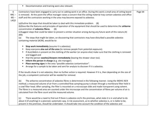  Decontamination and training were also relevant.
6
RRC –
IB5 –
LAQ3
Contractors have been engaged to carry out re-cabling work in an office. During this work a small area of ceiling board
is removed. At this point the office manager raises a concern that the ceiling material may contain asbestos and office
staff and the contractors working in the area may become exposed to asbestos.
(a)Outline the steps that should be taken to deal with this immediate problem. (8)
(b)Describe the features and principles of operation of the equipment that should be used to determine the airborne
concentration of asbestos fibres. (8)
(c)Suggest steps that could be taken to prevent a similar situation arising during any future work of this nature.(4)
ANS
(a) The steps that might be taken, on discovering that contractors may have disturbed a possible asbestos
containing material (ACM), would be to:
 Stop work immediately (assume it is asbestos).
 Keep everyone else out of the area (to remove people from potential exposure).
 If dust/debris is present on the clothing of the worker (or anyone else) make sure that the clothing is removed
and bagged and
 that the person washes/showers immediately (leaving the shower clean too).
 Inform the person in charge (e.g. site manager).
 Place warning signs in the area “possible asbestos contamination”.
 Arrange for a sample to be taken and sent for analysis to discover if it is asbestos.
If the results show it is not asbestos, then no further action is required. However if it is, then depending on the size of
the job, a competent contractor will be needed for removal.
(b) The airborne concentration of asbestos fibres is determined in the following manner. Using the MDHS 39/4
method, a measured volume of air from a controlled flow sampling pump is drawn through a membrane filter held in
a cowl filter head. After sampling, the filter is mounted on a microscope slide and made transparent using solvent.
The fibres in a measured area are counted under the microscope and the concentration of fibres per volume of air is
calculated from the fibre count and the measured volume.
(c) There would be a need to find out if there is asbestos on/in the premises, what state it is in and what to do
about it (if anything) in a planned, systematic way. A risk assessment, as to whether asbestos is, or is liable to be,
present in the premises, should be undertaken. It should take into account the condition of the asbestos and
Page 64
 
