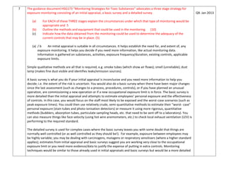 7 The guidance document HSG173 “Monitoring Strategies for Toxic Substances” advocates a three stage strategy for
exposure monitoring consisting of an initial appraisal, a basic survey and a detailed survey.
(a) For EACH of these THREE stages explain the circumstances under which that type of monitoring would be
appropriate and 5
(b) Outline the methods and equipment that could be used in the monitoring. (10)
(c) Indicate how the data obtained from the monitoring could be used to determine the adequacy of the
current controls that may be in place. (5)
(a) / b An initial appraisal is suitable in all circumstances. It helps establish the need for, and extent of, any
exposure monitoring. It helps you decide if you need more information, like actual monitoring data.
Information is gathered on substances, activities, exposure frequency/duration, existing controls, applicable
exposure limits.
Simple qualitative methods are all that is required, e.g. smoke tubes (which show air flows); smell (unreliable); dust
lamp (makes fine dust visible and identifies leaks/emission sources).
A basic survey is what you do if your initial appraisal is inconclusive and you need more information to help you
decide; i.e. the extent of the risk is uncertain. You would also do a basic survey when there have been major changes
since the last assessment (such as changes to a process, procedures, controls), or if you have planned an unusual
operation, are commissioning a new operation or if a new occupational exposure limit is in force. The basic survey is
more detailed than the initial appraisal and attempts to estimate employees’ personal exposure and the effectiveness
of controls. In this case, you would focus on the staff most likely to be exposed and the worst-case scenarios (such as
peak exposure times). You could then use relatively crude, semi-quantitative methods to estimate their “worst- case”
personal exposure (stain tubes and photo-ionisation detectors) or measure it using more rigorous, quantitative
methods (bubblers, absorption tubes, particulate sampling heads, etc. that need to be sent off to a laboratory). You
can also measure things like face velocity (using hot wire anemometers, etc.) to check local exhaust ventilation (LEV) is
performing to the required standard.
The detailed survey is used for complex cases where the basic survey leaves you with some doubt that things are
normally well controlled (or as well controlled as they should be!). For example, exposure between employees may
be highly variable; you may be dealing with carcinogens, mutagens or respiratory sensitisers (where a higher standard
applies); estimates from initial appraisal and basic surveys suggest you are working very close to the occupational
exposure limit or you need more evidence/data to justify the expense of putting in extra controls. Monitoring
techniques would be similar to those already used in initial appraisals and basic surveys but would be a more detailed
Q9. Jan 2013
 