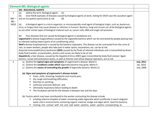Element IB5: Biological agents
IB6: BIOLOGICAL AGENTS
1
RRC –
IB6 –
SAQ3
(a) Define the term ‘biological agent’. (2)
(b) Give FOUR examples of diseases caused by biological agents at work, stating for EACH case the causation agent
and an occupation particularly at risk. (8)
(a) A biological agent is a micro-organism, or microscopically small agent of biological origin, such as; bacterium,
virus, or fungus that may cause disease or infection in humans. Bacteria, fungi and viruses can all be biological agents,
as can other similar types of biological material such as; cancer cells, DNA and single cell parasites.
(b) Four diseases that are caused by biological agents in workplaces are:
Legionnaire’s disease (Legionellosis) caused by the Legionella bacteria which can be contracted by people passing near
to infected cooling towers (parts of air conditioning units).
Weil’s disease (Leptospirosis) is caused by the bacteria Leptospira. This disease can be contracted from the urine of
rats, so sewer workers, people who take part in water sports, excavations, etc. can be at risk.
Acquired Immunodeficiency Syndrome (AIDS) caused by the fluids of infected individuals and is transmitted by direct
body fluid transfer, so paramedics, doctors and nurses are likely to be at risk.
Hepatitis B, a liver disease, caused by the Hepatitis B Virus (HBV) again transmitted by body fluid contact. Again
doctors, nurses and ambulance teams, as well as firemen and refuse disposal operators, are at risk.
2 (a) Outline the typical signs and symptoms of Legionnaire’s disease. Marks:5
(b) Outline the conditions under which legionella bacteria may grow. Marks:3
(c) Outline the means of controlling the growth of legionella bacteria. Marks:12
(a) Signs and symptoms of Legionnaire’s disease include
 Fever, chills, shivering, headache and muscle pain;
 dry cough and breathing difficulties;
 Diarrhea or vomiting;
 confusion and even delirium and
 Ultimately respiratory failure leading to death.
 The Incubation period for the disease is between two and ten days.
(b) Factors which may have contributed to the worker contracting the disease include
 Inhaling airborne droplets of water containing viable legionella which proliferate in warm stagnant
water and in environments containing organic material, sludge and algae which feed the bacteria;
 Coming into contact with hot and cold water systems, water systems incorporating an
July, 2011
Jan, 2010
July, 2008
 