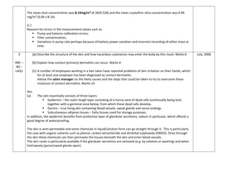 The mean dust concentration was 8.14mg/m³ (4.30/0.528) and the mean crystalline silica concentration was 0.49
mg/m³ (0.06 x 8.14).
(c )
Reasons for errors in the measurement values such as
 Pump and balance calibration errors;
 Filter contamination;
 Variations in pump rate perhaps because of battery power variation and incorrect recording of either mass or
time.
3
RRC –
IB1 -
LAQ1
(a) Describe the structure of the skin and how hazardous substances may enter the body by this route. Marks:6
(b) Explain how contact (primary) dermatitis can occur. Marks:4
(c) A number of employees working in a hair salon have reported problems of skin irritation on their hands, which
for at least one employee has been diagnosed as contact dermatitis.
Advise the salon manager on the likely causes and the steps that could be taken to try to overcome these
instances of contact dermatitis. Marks:10
Ans
(a) The skin essentially consists of three layers:
 Epidermis – the outer tough layer consisting of a horny zone of dead cells (continually being lost)
together with a germinal zone below, from which these dead cells develop.
 Dermis – true living skin containing blood vessels, sweat glands and nerve endings.
 Subcutaneous adipose tissues – fatty tissues used for storage purposes.
In addition, the epidermis benefits from protective layer of glandular secretions, sebum in particular, which affords a
good degree of waterproofing.
The skin is semi-permeable and some chemicals in liquid/solution form can go straight through it. This is particularly
the case with organic solvents such as phenol, carbon tetrachloride and dimethyl sulphoxide (DMSO). Once through
the skin these chemicals can then permeate the tissues beneath the skin and enter blood vessels.
The skin route is particularly available if the glandular secretions are removed (e.g. by solvents or washing) and when
hot/sweaty (pores/sweat glands open).
July, 2008
 