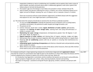 evaporative condenser or wet air conditioning unit, humidifiers and air washers that create a spray of
water droplets, spa baths and pools where water is deliberately agitated or with other systems that
release sprays or aerosols during operation;
 The worker’s age since the disease is more likely to be prevalent in those between 40 and 70;
 State of health since persons suffering from cancer, or kidney and chronic respiratory disease are at
higher risk and his lifestyle involving the use of tobacco and an excessive amount of alcohol.
There was occasional confusion shown between Legionnaire’s and Weils disease with the suggestion
that exposure to rats’ urine might have been a contributory factor.
(c) The initial action the company should take to minimise the risk of future outbreaks would be
 To carry out a risk assessment to identify the potential sources of bacteria such as cooling towers,
humidifiers and showers, the potential for water droplet and sludge formation, and
 The persons at risk.
 Control measures would then involve regular disinfection of water systems with biocides;
 Inspection and cleaning of water storage tanks, covering them and using drift eliminators or
shields to prevent mists;
 Maintaining hot water storage temperatures at temperatures greater than 60 degrees C and
cold water below 20 degrees C;
 Regular inspection of water systems and clearing them of organic materials, sludge and algae;
 Maintaining a flow of water to prevent stagnation with static systems being flushed on a regular basis;
 Replacing wet air conditioning systems with dry air systems or ensuring their maintenance on a
regular basis;
 Undertaking regular monitoring of temperature and chlorine or biocide levels and periodically sending
water samples for analysis.
 While reference was made in answers to some of the above control measures, there was little mention
of the need to carry out an initial risk assessment.
3 An employee working for a large engineering company has recently been diagnosed with Legionnaire’s disease.
Describe the content of a presentation that might be given to the workforce to inform them about the disease and the
controls adopted by the company to address any concerns they may have. Marks:20
- An introduction how legionella is contracted, and the conditions the bacteria can be found in and proliferates.
- Typical symptom of legionella such as fever, chills, shivering headache, diareiah and vomiting
- The major at risk groups – prevelance among 40-70 years age group, smokers, alcoholics and persons with
cancer
July, 2007
 