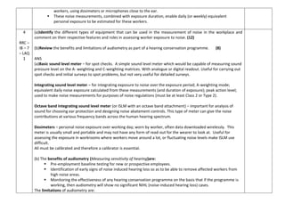 workers, using dosimeters or microphones close to the ear.
 These noise measurements, combined with exposure duration, enable daily (or weekly) equivalent
personal exposure to be estimated for these workers.
4
RRC –
IB – 7
– LAQ
1
(a)Identify the different types of equipment that can be used in the measurement of noise in the workplace and
comment on their respective features and roles in assessing worker exposure to noise. (12)
(b)Review the benefits and limitations of audiometry as part of a hearing conservation programme. (8)
ANS
(a)Basic sound level meter – for spot checks. A simple sound level meter which would be capable of measuring sound
pressure level on the A- weighting and C-weighting matrices. With analogue or digital readout. Useful for carrying out
spot checks and initial surveys to spot problems, but not very useful for detailed surveys.
Integrating sound level meter – for integrating exposure to noise over the exposure period; A-weighting mode;
equivalent daily noise exposure calculated from these measurements (and duration of exposure); peak action level;
used to make noise measurements for purposes of noise regulations (must be at least Class 2 or Type 2).
Octave band integrating sound level meter (or ISLM with an octave band attachment) – important for analysis of
sound for choosing ear protection and designing noise abatement controls. This type of meter can give the noise
contributions at various frequency bands across the human hearing spectrum.
Dosimeters – personal noise exposure over working day; worn by worker, often data downloaded wirelessly. This
meter is usually small and portable and may not have any form of read-out for the wearer to look at. Useful for
assessing the exposure in workrooms where workers move around a lot, or fluctuating noise levels make ISLM use
difficult.
All must be calibrated and therefore a calibrator is essential.
(b) The benefits of audiometry (Measuring sensitivity of hearing)are:
 Pre-employment baseline testing for new or prospective employees.
 Identification of early signs of noise induced hearing loss so as to be able to remove affected workers from
high noise areas.
 Monitoring the effectiveness of any hearing conservation programme on the basis that if the programme is
working, then audiometry will show no significant NIHL (noise-induced hearing loss) cases.
The limitations of audiometry are:
 