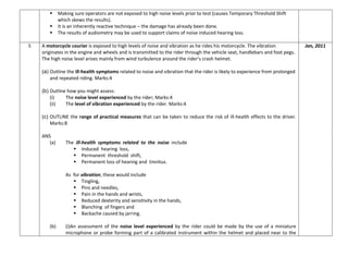  Making sure operators are not exposed to high noise levels prior to test (causes Temporary Threshold Shift
which skews the results).
 It is an inherently reactive technique – the damage has already been done.
 The results of audiometry may be used to support claims of noise induced hearing loss.
5 A motorcycle courier is exposed to high levels of noise and vibration as he rides his motorcycle. The vibration
originates in the engine and wheels and is transmitted to the rider through the vehicle seat, handlebars and foot pegs.
The high noise level arises mainly from wind turbulence around the rider’s crash helmet.
(a) Outline the ill-health symptoms related to noise and vibration that the rider is likely to experience from prolonged
and repeated riding. Marks:4
(b) Outline how you might assess:
(i) The noise level experienced by the rider; Marks:4
(ii) The level of vibration experienced by the rider. Marks:4
(c) OUTLINE the range of practical measures that can be taken to reduce the risk of ill-health effects to the driver.
Marks:8
ANS
(a) The ill-health symptoms related to the noise include
 Induced hearing loss,
 Permanent threshold shift,
 Permanent loss of hearing and tinnitus.
As for vibration, these would include
 Tingling,
 Pins and needles,
 Pain in the hands and wrists,
 Reduced dexterity and sensitivity in the hands,
 Blanching of fingers and
 Backache caused by jarring.
(b) (i)An assessment of the noise level experienced by the rider could be made by the use of a miniature
microphone or probe forming part of a calibrated instrument within the helmet and placed near to the
Jan, 2011
 