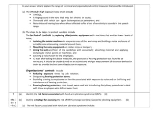 In your answer clearly explain the range of technical and organisational control measures that could be introduced.
(a) The effects by high exposure noise levels include
 Tinnitus,
 A ringing sound in the ears that may be chronic or acute;
 Threshold shift which can again be temporary or permanent; and
 Noise induced hearing loss where those affected suffer a loss of sensitivity to sounds in the speech
range.
(b) The steps to be taken to protect workers include
The technical controls by replacing older/noisier equipment with machines that emitted lower levels of
noise;
 Isolating the noisier machines in a separate area of the workshop and building a noise enclosure of
suitable noise attenuating material around them;
 Mounting the noisy equipment on rubber strips or dampers;
 Lining the walls and floor of the workshop with acoustically absorbing material and applying
damping to metal panels on machines; and
 Creating a noise haven for the employees.
 If, even after taking the above measures, the provision of hearing protection was found to be
necessary, it should be chosen based on an octave band analysis measurement of the noise emitted in
order to provide the best overall reduction in exposure.
Organizational controls include
 Reducing exposure times by job rotation;
 Designating hearing protection zones;
 Providing training to employees on the risks associated with exposure to noise and on the fitting and
maintenance of hearing protection;
 Ensuring hearing protectors, once issued, were used and introducing disciplinary procedures to deal
with those employees who did not wear them
7
RRC –
IB – 7
– SAQ
(a) Identify the risk factors associated with hand-arm vibration syndrome (HAVS). (4)
(b) Outline a strategy for assessing the risk of HAVS amongst workers exposed to vibrating equipment. (6)
(a) The risk factors associated with hand-arm vibration syndrome include:
 