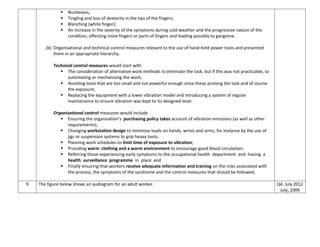  Numbness,
 Tingling and loss of dexterity in the tips of the fingers;
 Blanching (white finger);
 An increase in the severity of the symptoms during cold weather and the progressive nature of the
condition, affecting more fingers or parts of fingers and leading possibly to gangrene.
(b) Organisational and technical control measures relevant to the use of hand-held power tools and presented
them in an appropriate hierarchy.
Technical control measures would start with
 The consideration of alternative work methods to eliminate the task, but if this was not practicable, to
automating or mechanising the work;
 Avoiding tools that are too small and not powerful enough since these prolong the task and of course
the exposure;
 Replacing the equipment with a lower vibration model and introducing a system of regular
maintenance to ensure vibration was kept to its designed level.
Organisational control measures would include
 Ensuring the organisation’s purchasing policy takes account of vibration emissions (as well as other
requirements);
 Changing workstation design to minimise loads on hands, wrists and arms, for instance by the use of
jigs or suspension systems to grip heavy tools;
 Planning work schedules to limit time of exposure to vibration;
 Providing warm clothing and a warm environment to encourage good blood circulation;
 Referring those experiencing early symptoms to the occupational health department and having a
health surveillance programme in place and
 Finally ensuring that workers receive adequate information and training on the risks associated with
the process, the symptoms of the syndrome and the control measures that should be followed.
9 The figure below shows an audiogram for an adult worker. Q4. July 2012
July, 2009
 