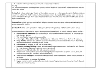  Radiation sickness and decreased immunity were scarcely mentioned.
Or Long
The possible health effects from exposure to ionising radiation depend on timescale and can be categorised as acute,
chronic and genetic.
Acute effects include reddening of the skin (erythema) skin burns, or on a milder scale, dermatitis. Radiation sickness
results from cell death in the GI tract and hair loss is also a symptom. Changes to DNA may occur which may lead to
cancer or hereditary damage. There is also likely to be decreased immunity which makes it more difficult to recover
from acute exposure.
Chronic effects include cataracts resulting from radiation exposure to the eye, cancer induction with a long latency
period, and possible sterility.
Genetic effects affect future generations and may result in hereditary damage and harm to the unborn foetus.
(c) Control measures that should be in place where persons may be exposed to ionising radiation at work include –
 Limiting the time of exposure with the exclusion of particularly vulnerable groups such as young persons
and pregnant women;
 The use of sealed sources whenever possible;
 Increasing the distance between the radiation source and those at risk to reduce the level of exposure;
 Using shielding between the radiation source and those likely to be exposed with the amount of shielding
required dependent on the energy of the source;
 Containment for example by the use of glove boxes;
 Prohibiting eating and drinking in areas where unsealed radioactive sources are used together with the need
for a high standard of personal hygiene to prevent spread and
 The covering of all breaks in the skin with protective material;
 The provision, use and, where applicable, laundering of personal protective equipment such as gloves, lab
coats and over shoes; the availability of competent advice;
 The provision of training and information to workers on the health risks involved and the control measures to
be applied;
 Personal monitoring by means of film badges;
 Regular monitoring of the work area for example by means of a geiger counter and ensuring the safe disposal
of all contaminated materials.
 