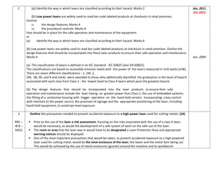 2 (a) Identify the way in which lasers are classified according to their hazard. Marks:2
(b) Low power lasers are widely used to read bar-code labeled products at checkouts in retail premises.
Outline:
(i) the design features; Marks:4
(ii) the procedural controls: Marks:4
that should be in place for the safe operation and maintenance of the equipment.
or
(a) Identify the way in which lasers are classified according to their hazard. Marks:6
(b) Low power lasers are widely used to read bar-code labeled products at checkouts in retail premises. Outline the
design features that should be incorporated into these laser products to ensure their safe operation and maintenance.
Marks:4
(a) The classification of lasers is defined in an IEC standard - IEC 60825 (also EN 60825).
The classifications are based on accessible emission levels with the power of the lasers measured in milli watts (mW).
There are seven different classifications - 1, 1M, 2,
2M, 3B, 3R, and 4 and marks were awarded to those who additionally identified the graduation in the level of hazard
associated with each class from Class 1 - the lowest level to Class 4 lasers which pose the greatest hazard.
(b) The design features that should be incorporated into the laser products to ensure their safe
operation and maintenance include the laser having no greater power than Class 1; the use of embedded systems;
the fitting of a protective housing with trigger operation on the hand held version; incorporating a key control
with interlock to the power source; the provision of signage and the appropriate positioning of the laser, including
hand-held equipment, to avoid eye-level exposure.
Jan, 2011
JUL 2013
Jan, 2009
3
RRC –
IB 8 –
SAQ1
Outline the precautions needed to prevent accidental exposure to a high power laser used for cutting metals. (10)
 Prior to the use of the laser a risk assessment, focusing on the risks associated with the use of a class 4 laser,
would be necessary, as would the development of a safe system of work on the safe use of the laser.
 The room or area that the laser was in would have to be designated a Laser Protection Area and appropriate
warning notices should be displayed.
 One of the most important precautions that would be taken, to prevent accidental exposure to a high powered
laser used for cutting metal, would be the total enclosure of the laser, the beam and the metal item being cut.
This would be achieved by the use of metal enclosures (guards) around the machine and its workbench.
 