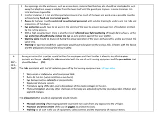  Any openings into the enclosure, such as access doors, material feed hatches, etc. should be interlocked in such
away that electrical power is isolated from the laser itself until the guards are in place. In some instances this
total enclosure is possible.
 In other instances it is not and then partial enclosure of as much of the laser and work area as possible must be
achieved using fixed and interlocked guards.
 Access to the laser must be restricted to authorised personnel with suitable training to understand the risks and
precautions of the device.
 Eye protection would have to be worn in the vicinity of the laser to prevent damage from UV radiation emitted
by the cutting process.
 With a high powered laser, there is also the risk of reflected laser light scattering off rough dark surfaces, so the
eye protection should totally enclose the eye so as to protect against this laser scatter.
 Warning signs should be displayed during the actual operation of the laser, perhaps with a visible warning at the
same time.
 Training for operators and their supervisors would have to be given on the various risks inherent with the device
and the precautions necessary to ensure safety
4
RRC –
IB 8 –
SAQ1
An organisation that provides sports facilities for employees and their families is about to install ultra-violet
sunbeds and lamps. Identify the risks associated with the use of such tanning equipment and the precautions that
should be taken. (10)
The risks associated with the UV radiation given off by the tanning equipment are: UV rays video
 Skin cancer or melanoma, which can prove fatal.
 Burns to the skin (same condition as sun-burn).
 Eye damage such as cataracts or conjunctivitis.
 Weakened immune system.
 Premature aging of the skin, due to breakdown of the elastic collagen in the skin.
 Photosensitization whereby other chemicals in the body are activated by the UV to produce skin irritation and
pigment changes.
The precautions that would be appropriate would include:
 Physical screening of tanning equipment to prevent non-users from any exposure to the UV light.
 Provision and enforcement of the use of goggles to protect the eyes.
 Training for all staff in the use of equipment, safety controls and the importance of exposure times.
 