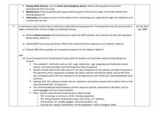  Having safety features, such as timers and emergency alarms, fitted to the equipment to prevent
overexposure from occurring.
 Maintenance of the equipment with special attention given to the correct types of UV tubes fitted to the
tanning equipment.
 Information and advice to users on the need to limit or avoid exposure, especially for high risk individuals such
as those with fair skin.
5 A new leisure centre is planning to install ultra-violet (UV) tanning equipment. The equipment uses UV sources with a
higher intensity than normal sunlight to accelerate tanning.
(a) Outline control measures that should be put in place for BOTH workers and customers for the safe operation
of this facility. Marks:12
(b) Identify BOTH the acute and chronic effects that could result from exposure to UV radiation. Marks:4
(c) Outline TWO other examples of occupational exposure to UV radiation. Marks:4
ANS
(a) Control measures that should be put in place both for workers and customers would initially taking into
account
 The customer’s risk factors such as skin type, medication, age, pregnancy and family skin cancer
history and recommending and restricting their time of exposure.
 Workers would need to be made aware of the risks of exposure to UV radiation and then instructed in
the operation of the equipment including the safety controls and features fitted such as the timer
and emergency alarm and the importance of carrying out pre-user checks and cleaning between each
customer.
 Dealing with the customers would also be important and workers would need to advise them on the
risks associated with UV exposure,
 The recommended duration/frequency of their exposure and the precautions to be taken such as
wearing goggles and sun screen products.
 Other control measures that should be put in place include
o The screening or enclosure of the tanning equipment,
o The siting of worker workstations away from stray UV radiation,
o The provision of suitable goggles and ensuring their use,
o Carrying out regular maintenance on the equipment such as changing tubes,
Q7 July 2012
July, 2009
 