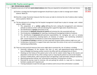 Element IB8: Psycho-social agents
IB9: PSYCHO-SOCIAL AGENTS
1 Hospital nurses are at risk from work-related violence when they are required to visit patients in their own homes.
(a) Outline a strategy that the hospital management should have in place in order to manage work-related
violence. Marks:10
(b) Describe a range of practical measures that the nurses can take to minimise the risk of violence when making
visits to patients. Marks:10
ANS
(a) The key elements of a strategy that the hospital management should have in place to manage work related
violence (WRV) include
 The preparation of a written policy defining the term, stating the management’s zero tolerance
attitude to violence to their staff and indicating their support for legal action should this occur;
 The identification of groups particularly at risk;
 The provision of adequate resources to control and minimise the risks associated with wrv;
 The introduction of procedures for reporting, recording and investigating incidents of violence;
 The identification of personnel with particular responsibilities for managing wrv such as carrying
out the risk assessments, receiving reports of instances of violence and monitoring compliance
with control measures introduced as a result of the assessments made;
 The provision of training to workers on how to deal with situations where violence might occur and
 Introducing a mechanism to support those who have been the victims of wrv such as counselling and
maintaining confidentiality.
(b) There are many practical measures that nurses might take to minimise the risk of violence including:
 Informing colleagues of the location and time of visits with appointments being made for the
hours of daylight and leaving a written record in the office with the anticipated time of return;
 Checking out the history of the patient prior to the visit for violent marker flags on the records and
dependent on the level of risk, either visiting in pairs or requiring the patient to come to the hospital;
 Carrying a mobile phone, radio or personal alarm and agreeing a code word when calling for assistance;
 Wearing appropriate clothing and refraining from wearing or carrying items of value;
 Planning the journey route to minimise risk and parking the vehicle in a way and in a location to
facilitate a speedy exit if required; and
 Training employees to spot the early signs of violence and to ensure that confrontation is avoided.
July, 2011
July, 2009
JUL 2013
 