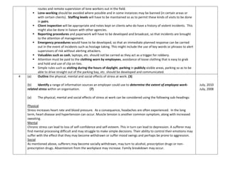 routes and remote supervision of lone workers out in the field.
 Lone-working should be avoided where possible and in some instances may be banned (in certain areas or
with certain clients). Staffing levels will have to be maintained so as to permit these kinds of visits to be done
in pairs.
 Client inspection will be appropriate and notes kept on clients who do have a history of violent incidents. This
might also be done in liaison with other agencies.
 Reporting procedures and paperwork will have to be developed and broadcast, so that incidents are brought
to the attention of management.
 Emergency procedures would have to be developed, so that an immediate planned response can be carried
out in the event of incidents such as hostage taking. This might include the use of key words or phrases to alert
supervisors of risk without alerting attackers.
 Valuables such as cash, laptops, etc. should not be carried as they act as a trigger for robbery.
 Attention must be paid to the clothing worn by employees, avoidance of loose clothing that is easy to grab
and hold and use of clip on ties.
 Simple rules such as visiting during the hours of daylight, parking in publicly visible areas, parking so as to be
able to drive straight out of the parking bay, etc. should be developed and communicated.
4 (a) Outline the physical, mental and social effects of stress at work. (3)
(b) Identify a range of information sources an employer could use to determine the extent of employee work-
related stress within an organisation. (7)
(a) The physical, mental and social effects of stress at work can be considered using the following sub-headings:
Physical
Stress increases heart rate and blood pressure. As a consequence, headaches are often experienced. In the long
term, heart disease and hypertension can occur. Muscle tension is another common symptom, along with increased
sweating.
Mental
Chronic stress can lead to loss of self-confidence and self-esteem. This in turn can lead to depression. A sufferer may
find mental processing difficult and may struggle to make simple decisions. Their ability to control their emotions may
suffer with the effect that they may become withdrawn or suffer mood swings and perhaps be prone to aggression.
Social
As mentioned above, sufferers may become socially withdrawn, may turn to alcohol, prescription drugs or non-
prescription drugs. Absenteeism from the workplace may increase. Family breakdown may occur.
July, 2010
July, 2008
 