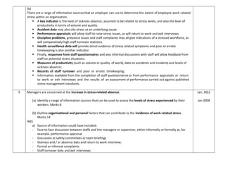 (b)
There are a range of information sources that an employer can use to determine the extent of employee work-related
stress within an organisation.
 A key indicator is the level of sickness absence, assumed to be related to stress levels, and also the level of
productivity in terms of volume and quality.
 Accident data may also cite stress as an underlying cause.
 Performance appraisals will allow staff to raise stress issues, as will return to work and exit interviews.
 Discipline problems, grievance issues and staff complaints may all give indications of a stressed workforce, as
will comparatively high staff turnover statistics.
 Health surveillance data will provide direct evidence of stress related symptoms and poor or erratic
timekeeping is also another indicator.
 Finally, responses from staff questionnaires and also informal discussions with staff will allow feedback from
staff on potential stress situations.
 Measures of productivity (such as volume or quality of work), data on accidents and incidents and levels of
sickness absence;
 Records of staff turnover and poor or erratic timekeeping;
 Information available from the completion of staff questionnaires or from performance appraisals or return
to work or exit interviews and the results of an assessment of performance carried out against published
stress management standards.
5 Managers are concerned at the increase in stress-related absence.
(a) Identify a range of information sources that can be used to assess the levels of stress experienced by their
workers. Marks:6
(b) Outline organisational and personal factors that can contribute to the incidence of work-related stress.
Marks:14
ANS
a) Source of information could have included:
- Face to face discussion between staffs and line managers or supervisor, either informally or formally at, for
example, performance appraisal
- Discussion at safety committees or team briefings
- Sickness and / or absence data and return to work interview;
- Formal or informal complaints
- Staff turnover data and exit interviews
Jan, 2012
Jan 2008
 