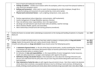 hours of work and inadequate rest breaks.
 Feelings of isolation – notable social isolation within the workplace, which may result from physical isolation or
may result from workplace culture.
 Bullying and harassment – either overt or covert of any employee by any other employee, though this is
usually the bullying and harassment of a junior worker by a more senior worker.
 Physical work environment factors – such as lighting, temperature, noise, space, etc.
(b)
 Positive organisational culture (objectives, communication, staff involvement).
 Careful management of change (flexibility, openness, fairness).
 Clear role definition (clear responsibilities, role in the organisation).
 Job design and staff selection (job should match skills and abilities, need for training).
 Work schedules (flexible, agreed, and reasonable).
 Work relationships (interpersonal skill training, grievance procedures).
7
RRC -
IB9 –
LAQ1
Outline the factors to consider when undertaking an assessment on the moving and handling of patients in a hospital.
Marks:10
Jan, 2008
8
RRC-
ib9 –
LAQ 2
b
In your role as a health and safety advisor you have been asked to prepare a company policy on drug and alcohol
misuse. Explain the key points that such a policy should include. Marks:10
A health and safety policy on drugs and alcohol misuse should contain the following key points:
 A statement of general intent, i.e. the aim of the drug and alcohol policy. Usually something like; ‘Prevent risk
to employees and others and prevent detrimental impact on business performance through the misuse of
drugs and alcohol within or outside of work’.
 An indication of roles and responsibilities; i.e. the responsibilities of senior management, human resources,
health and safety department, managers and employees with regard to this policy.
 Definitions of drugs and alcohol misuse so that employees are clear about the meaning of the terms and
phrases and understand that the policy does not just cover drug and alcohol taking within work hours or on
work premises.
 Clear statements of what the rules are with regards drug and alcohol misuse. Here there needs to be absolute
clarity about what constitutes unacceptable behaviours (such as drinking on work premises, drinking during
breaks, drinking at works parties) and clarity about what constitutes drug issues (with clear rules about illegal
Jan, 2011
Jan 2009
July, 2007
 