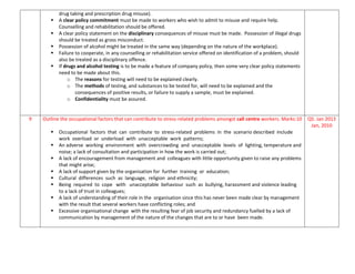 drug taking and prescription drug misuse).
 A clear policy commitment must be made to workers who wish to admit to misuse and require help.
Counselling and rehabilitation should be offered.
 A clear policy statement on the disciplinary consequences of misuse must be made. Possession of illegal drugs
should be treated as gross misconduct.
 Possession of alcohol might be treated in the same way (depending on the nature of the workplace).
 Failure to cooperate, in any counselling or rehabilitation service offered on identification of a problem, should
also be treated as a disciplinary offence.
 If drugs and alcohol testing is to be made a feature of company policy, then some very clear policy statements
need to be made about this.
o The reasons for testing will need to be explained clearly.
o The methods of testing, and substances to be tested for, will need to be explained and the
consequences of positive results, or failure to supply a sample, must be explained.
o Confidentiality must be assured.
9 Outline the occupational factors that can contribute to stress-related problems amongst call centre workers. Marks:10
 Occupational factors that can contribute to stress-related problems in the scenario described include
work overload or underload with unacceptable work patterns;
 An adverse working environment with overcrowding and unacceptable levels of lighting, temperature and
noise; a lack of consultation and participation in how the work is carried out;
 A lack of encouragement from management and colleagues with little opportunity given to raise any problems
that might arise;
 A lack of support given by the organisation for further training or education;
 Cultural differences such as language, religion and ethnicity;
 Being required to cope with unacceptable behaviour such as bullying, harassment and violence leading
to a lack of trust in colleagues;
 A lack of understanding of their role in the organisation since this has never been made clear by management
with the result that several workers have conflicting roles; and
 Excessive organisational change with the resulting fear of job security and redundancy fuelled by a lack of
communication by management of the nature of the changes that are to or have been made.
Q5. Jan 2013
Jan, 2010
 