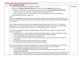 Element IB9: Musculoskeletal risks and controls
IB10: ERGONOMIC FACTORS
1 (a) Give the meaning of the term ‘ergonomics’. Marks:2
(b) Outline the effects on health and safety which can arise from poor ergonomic design. Marks:4
(c) Lifting and handling aids are frequently used to reduce the risk from manual handling when lifting loads.
Outline the factors to consider when selecting lifting and handling aids. Marks:4
(d) Outline the factors which should be considered to minimise ergonomic risks to their workers when
purchasing and then using the laptops. (10)
ANS
(a) The term ergonomic principles is defined as designing the workplace, work methods and work equipment to suit
the worker or ensuring a good fit between the person and their workplace as far as tools, equipment and workstation
are concerned.
(b) The effects on health and safety from poor ergonomic design include physical harm in terms of discomfort,
fatigue, back strain and work related upper limb disorders (WRULDs) as well as mental harm as evidenced by
increased stress, lack of motivation and an increase in error leading to accidents or incidents.
(c) Factors to be considered would include seeking advice and information from suppliers, occupational health
nurses and hygienists;
 Observing solutions in use from similar industries and if possible trying out a variety of aids before purchase.
 It will be important to check that the aid is in conformity with the relevant standards;
 That its safe working load is suitable for the work to be done;
 To ensure that it can be used where there may be space constraints and to enquire as to its maintenance
requirements;
 The suitability of the safe working load or conformity to standards;
 The influence the selection process on the lifting and handling aids.
(d) The initial selection and purchase of the equipment is of prime importance if the computer is to be used on the
move where consideration would need to be given to the provision of as large a screen as possible;
 To the weight of the equipment which should be as small as possible;
 To the provision of light weight carrying cases or trolleys and to the provision of friction pads to stop the
computer slipping during use.
 During home use consideration would have to be given to the provision of a separate mouse and keyboard and
a separate screen or docking station as well as the provision of other workstation equipment such as a chair
July, 2010
 