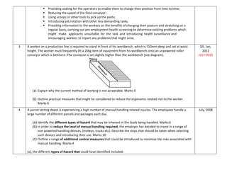  Providing seating for the operators to enable them to change their position from time to time;
 Reducing the speed of the feed conveyor;
 Using scoops or other tools to pick up the pasta;
 Introducing job rotation with other less demanding tasks;
 Providing information to the workers on the benefits of changing their posture and stretching on a
regular basis; carrying out pre employment health screening to determine existing problems which
might make applicants unsuitable for the task and introducing health surveillance and
encouraging workers to report any problems that might arise.
3 A worker on a production line is required to stand in front of his workbench, which is 750mm deep and set at waist
height. The worker must frequently lift a 20kg item of equipment from his workbench onto an unpowered roller
conveyor which is behind it. The conveyor is set slightly higher than the workbench (see diagram).
(a) Explain why the current method of working is not acceptable. Marks:4
(b) Outline practical measures that might be considered to reduce the ergonomic related risk to the worker.
Marks:6
Q5. Jan,
2012
JULY 2013
4 A parcel sorting depot is experiencing a high number of manual handling related injuries. The employees handle a
large number of different parcels and packages each day.
(a) Identify the different types of hazard that may be inherent in the loads being handled. Marks:6
(b) In order to reduce the level of manual handling required, the employer has decided to invest in a range of
non-powered handling devices, (trolleys, trucks etc). Describe the steps that should be taken when selecting
such devices and introducing their use. Marks:10
(c) Outline a range of additional control measures that could be introduced to minimise the risks associated with
manual handling. Marks:4
(a), the different types of hazard that could have identified included:
July, 2008
 