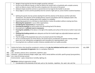  Weight of load and the fact that the weights would be unknown;
 Parcels may be difficult to grasp, as they are likely to be smooth with no handholds with unstable contents
which are likely to move or with the centre of gravity not in the centre of the parcel;
 Awkward shapes would be common or parcels that are too large for the handler to see over;
 Sharp edges or corners and the possibility that the contents might spill out, some of which could be hazardous.
(b)
 Splitting the parcels into two sections dealing first with the selection of the devices and then with their
introduction. The selection of the handling devices requires consultation with the employees both in the
selection and the trials; seeking advice from suppliers on suitability;
 Requesting equipment on a trial basis to check whether it solves the problem without creating new Ones;
 Observing the equipment in use at other organisations;
 Considering the requirements for maintenance;
 Ensuring the proposed use will be within the safe working load of the device;
 Ensuring there is sufficient room to manoeuvre;
 Ensuring the suitability of the device in the light of the stability and surface of the terrain on which it was to be
used;
 Checking that braking controls were adequate and that the handle height was adjustable between waist and
shoulder; and
 That the design of the equipment was such as to prevent parcels from falling off.
 As far as introducing the use of the devices, this would require consideration of operator training, storage
when not in use, maintenance arrangements and a procedure for reporting defects; and
 Ensuring there are a sufficient number of devices available which are readily accessible.
5
RRC-
IB10-
SAQ1
Outline the factors that should be considered in relation to the job, the individual and the work environment when
carrying out an assessment of ergonomic risks in a workplace. Marks:10
Plan
Job – duration, posture, force, movements, repetition, pace.
Individual – physical attributes (height, weight, age, reach); mental abilities and skills; specific groups (young workers,
etc.); level of training received.
Environmental – space, temperature, humidity, lighting, etc.
Job factors relating to ergonomics include
 Consideration of the demands of the task, such as the duration, repetition, the work rate and the
July, 2009
 