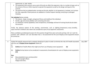 opportunity to take breaks.
 The equipment that a person uses as part of the job can affect the ergonomic risks in a number of ways such as
the amount of force or effort required to operate the equipment as well as the design and layout of the
controls.
 The postures that are adopted when carrying out the job, whether or not equipment is involved, can increase
the risks, especially if these postures are awkward or involve frequent twisting, stretching or prolonged
stooping.
The individual factors include
 The stature, shape, strength, and general fitness and mobility of the individual;
 Gender, age and sensory abilities such as hearing and vision
 An individual’s mental capabilities, level of experience, knowledge and level of training should also be taken
into account.
Finally, the physical aspects of the working environment, such as lighting, temperature, noise, humidity,
space and floor conditions also need to be considered as part of any ergonomic assessment.
Many candidates provided good answers for this question though there were some who perhaps did not read the
question with sufficient care and described how a risk assessment for the use of display screen equipment should
be carried out.
6 Outline the specific measures that a company should put in place in order to minimise the risks of ill-health associated
with the use of Display Screen Equipment. Marks:10
or
(a) Outline the ill health effects that might arise from use of display screen equipment. (6)
(b) Outline the key factors to be considered in assessments of workstations for users of display screen equipment.
(14)
Plan
(a) Musculoskeletal injury and discomfort
Eye and eyesight effects
Fatigue and stress
July, 2007
 