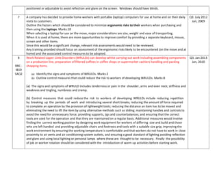 positioned or adjustable to avoid reflection and glare on the screen. Windows should have blinds.
7 A company has decided to provide home workers with portable (laptop) computers for use at home and on their daily
visits to customers.
Outline the factors which should be considered to minimize ergonomic risks to their workers when purchasing and
then using the laptops. Marks:10
When selecting a laptop for use on the move, major considerations are size, weight and ease of transporting.
When it is used at home, there are more opportunities to improve comfort by providing a separate keyboard, mouse,
screen and other items.
Since this would be a significant change, relevant risk assessments would need to be reviewed.
Any training provided should focus on assessment of the ergonomic risks likely to be encountered (on the move and at
home) and the associated control measures to be adopted.
Q3. July 2012
Jan, 2009
8
RRC -
IB10
SAQ2
Work Related Upper Limb Disorders (WRULDs) can develop whilst carrying out work including assembling components
on a production line, preparation of filtered coffees in coffee shops or supermarket cashiers handling and packing
shopping items.
(a) Identify the signs and symptoms of WRULDs. Marks:2
(b) Outline control measures that could reduce the risk to workers of developing WRULDs. Marks:8
(a) The signs and symptoms of WRULD includes tenderness or pain in the shoulder, arms and even neck; stiffness and
weakness and tingling, numbness and cramp.
(b) Control measures that could reduce the risk to workers of developing WRULDs include reducing repetition
by breaking up the periods of work and introducing several short breaks; reducing the amount of force required
to complete an operation by the provision of lightweight tools; reducing the distance an item has to be moved and
eliminating the need to lift the item by using alternative methods such as sliding; maintaining handles and controls to
avoid the need for unnecessary force; providing supports, jigs and counterbalances; and ensuring that the correct
tools are used for the operation and that they are maintained on a regular basis. Additional measures would involve
finding the correct working position by designing work equipment for workers of differing size and build and those
who are left handed and providing adjustable chairs and footrests and tools with a suitable size grip; improving the
work environment by ensuring the working temperature is comfortable and that workers do not have to work in close
proximity to air vents and air conditioning system outlets, and ensuring a good standard of lighting avoiding reflection
and glare and using local lighting or personal lamps where these are thought to be necessary. Finally the possibility
of job or worker rotation should be considered with the introduction of warm up activities before starting work.
Q3. Jan 2013
Jan, 2010
 