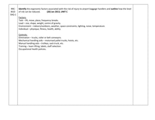 RRC-
IB10-
SAQ-1
Identify the ergonomic factors associated with the risk of injury to airport baggage handlers and outline how the level
of risk can be reduced. (20) Jan 2013, UNIT C
Factors:
Task – lift, move, place, frequency breaks.
Load – size, shape, weight, centre of gravity.
Environment – indoors/outdoors, weather, space constraints, lighting, noise, temperature.
Individual – physique, fitness, health, ability.
Controls:
Elimination – trucks, roller or belt conveyors.
Mechanical handling aids – motorised pallet trucks, hoists, etc.
Manual handling aids – trolleys, sack truck, etc.
Training – team lifting, labels, staff selection.
Occupational health policies.
 