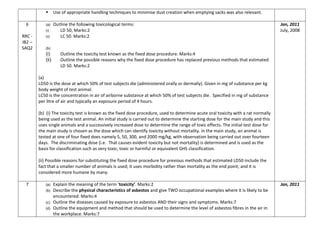  Use of appropriate handling techniques to minimise dust creation when emptying sacks was also relevant.
6
RRC -
IB2 –
SAQ2
(a) Outline the following toxicological terms:
(i) LD 50; Marks:2
(ii) LC 50. Marks:2
(b)
(i) Outline the toxicity test known as the fixed dose procedure. Marks:4
(ii) Outline the possible reasons why the fixed dose procedure has replaced previous methods that estimated
LD 50. Marks:2
(a)
LD50 is the dose at which 50% of test subjects die (administered orally or dermally). Given in mg of substance per kg
body weight of test animal.
LC50 is the concentration in air of airborne substance at which 50% of test subjects die. Specified in mg of substance
per litre of air and typically an exposure period of 4 hours.
(b) (i) The toxicity test is known as the fixed dose procedure, used to determine acute oral toxicity with a rat normally
being used as the test animal. An initial study is carried out to determine the starting dose for the main study and this
uses single animals and a successively increased dose to determine the range of toxic effects. The initial test dose for
the main study is chosen as the dose which can identify toxicity without mortality. In the main study, an animal is
tested at one of four fixed does namely 5, 50, 300, and 2000 mg/kg, with observation being carried out over fourteen
days. The discriminating dose (i.e. That causes evident toxicity but not mortality) is determined and is used as the
basis for classification such as very toxic, toxic or harmful or equivalent GHS classification.
(ii) Possible reasons for substituting the fixed dose procedure for previous methods that estimated LD50 include the
fact that a smaller number of animals is used; it uses morbidity rather than mortality as the end point; and it is
considered more humane by many.
Jan, 2011
July, 2008
7 (a) Explain the meaning of the term ‘toxicity’. Marks:2
(b) Describe the physical characteristics of asbestos and give TWO occupational examples where it is likely to be
encountered. Marks:4
(c) Outline the diseases caused by exposure to asbestos AND their signs and symptoms. Marks:7
(d) Outline the equipment and method that should be used to determine the level of asbestos fibres in the air in
the workplace. Marks:7
Jan, 2011
 
