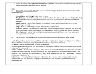 (b) Outline the ways of reducing thermal stress amongst employees in the textile mill, with reference to both the
thermal environment AND other controls. Marks:6
RRC-a:
(a) The possible adverse health effects that could occur from working in the thermal environment present in the
mill would include:
 Increased pulse rate leading to higher blood pressure.
 Dehydration; as a result of increased sweat rate. Dehydration will lead to loss of water from the blood, making
the blood thicker and consequently harder to pump around the circulatory system (hence increased blood
pressure).
 Muscle cramp; as a result of loss of sodium from the body in sweat (sodium is important for the correct
functioning of muscles).
 Fatigue, dizziness and fainting; as a result of dehydration and heat stress
 In extreme examples, core temperature spirals out of control and the casualty will suffer from heat stroke; loss
of consciousness as a result of overheating. This is a dangerous condition that can lead to coma and death.
 Skin irritation; as a result of high humidity levels and excessive sweating. This can in turn lead to dermatitis
and fungal infection of the skin.
(b) The parameters associated with the thermal environment that should be measured would include:
Ambient temperature – the temperature of the air within the workplace, discounting any contribution from radiation.
This would be measured simply using a dry bulb thermometer (usually mercury bulb type).
Air velocity – the rate of movement of air within the workplace.
Measured using an anemometer or kata thermometer (a larger alcohol filled thermometer that measures the cooling
influence of air movement).
Relative humidity – the amount of water vapour in the air measured relative to the total amount of water vapour that
could be held in saturated air at the same temperature. This might be measured using a whirling hygrometer – also
known as a sling hygrometer or a psychrometer – (a device rather like a football rattle with a wet bulb and a dry bulb
thermometer mounted on it).
Radiant heat – a measure of the amount of infra-red radiation that is present in the workplace, which makes a
contribution to heat gain. Measured using a globe thermometer; a matt black metal sphere with a dry bulb
thermometer in it.
 