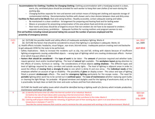 Accommodation for Clothing / Facilities for Changing Clothing: Clothing accommodation with a hook/peg located in a clean,
warm, dry, ventilated place should be provided for each worker to hang their own clothes if not worn during the
working day.
- Changing facilities separate for men and women and contain means of drying wet clothing and separate storage of
contaminated clothing - Decontamination facilities with shower and a clear division between clean and dirty areas
Facilities for Rest and to Eat Meals: Rest and eating facilities - Readily accessible, contain adequate seating and tables
- Be maintained in a clean condition - Arrangement for preparing and heating food and for boiling water
- Means or procedure for preventing contamination of the area where food and drinks are taken
- Rest rooms and areas should be arranged to ensure that non-smokers do not have to be exposed to smokers -
separate rooms/areas, prohibition. - Adequate Facilities for nursing mothers and pregnant women to rest.
First aid facilities including trained personnel taking into account the number of persons employed and the
proximity of emergency services
2-IC1-
05
(a) OUTLINE the possible health and safety effects of inadequate workplace lighting. Marks-4
(b) OUTLINE the factors that should be considered to ensure that lighting in a workplace is adequate. Marks-16
a). Health effects includes: headache, visual fatigue , eye strain, blurred vision; -inadequate posture creating neck and backache
to get adequate VIEW for the tasks to be performed.
- Safety implications : likely to increase the incidents such as slip, trip and fall, striking with objects because of insufficient
lighting arrangements causing unidentified objects – wrong type of lightings which are creating stroboscopic effects - Human
error which may put others at risk
- Factors that should be considered: - The type of work to be taken - The amount of precision required and whether tasks
require general, local and/or localised lighting - The level of natural light available - The workplace layout giving attention to
the effects of screens, furniture or racking - the considerations of those objects casting shadows - The different types and
level of lightings required for stairs, corridors and outside security lights. - The level of lighting in adjacent areas in order to
avoid the effects of moving from a strongly lit area to one which is dimly lit and vice versa; - The individual needs of the
employee whether on account of age or disability - The possibility of glare on display screen - The colour and type of lighting
fitted o prevent stroboscopic effects - The need for emergency lighting particularly for fire escape routes - The need for
portable lighting when work has to be carried out in confined space - The ease of maintenance whether replacing spent bulbs
or cleaning the light fittings for probable - All glazed windows and skylights used for the lighting of workrooms shall, so far as
is practicable, be kept clean on both the inner and outer surfaces and free from obstruction,
OUTLINE the health and safety issues which should be identified during a lighting audit of a factory which includes production,
maintenance workshops and offices
Jan, 2012
Jan, 2009
JULY 2013
4 (a) (i) Identify SIX factors that can affect the thermal comfort of an individual. Marks:6
(ii) Outline the role of heat indices when assessing a thermal environment. Marks:3
(iii) Give an example of a heat index AND identify the parameters that contribute to this index. Marks:3
(b) Catering staff prepare chilled meals for reheating. A significant part of their working day is spent in an area where the ambient
temperature is between 3° and 5°C.
Describe the control measures that could be used to minimize the risks associated with working in this cold environment. Marks:8
Q11 Jan
2013
July, 2009
 
