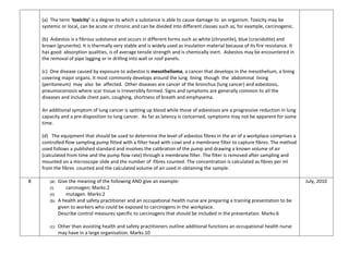 (a) The term ‘toxicity’ is a degree to which a substance is able to cause damage to an organism. Toxicity may be
systemic or local, can be acute or chronic and can be divided into different classes such as, for example, carcinogenic.
(b) Asbestos is a fibrous substance and occurs in different forms such as white (chrysotile), blue (crocidolite) and
brown (grunerite). It is thermally very stable and is widely used as insulation material because of its fire resistance. It
has good absorption qualities, is of average tensile strength and is chemically inert. Asbestos may be encountered in
the removal of pipe lagging or in drilling into wall or roof panels.
(c) One disease caused by exposure to asbestos is mesothelioma, a cancer that develops in the mesothelium, a lining
covering major organs. It most commonly develops around the lung lining though the abdominal lining
(peritoneum) may also be affected. Other diseases are cancer of the bronchus (lung cancer) and asbestosis,
pneumoconiosis where scar tissue is irreversibly formed. Signs and symptoms are generally common to all the
diseases and include chest pain, coughing, shortness of breath and emphysema.
An additional symptom of lung cancer is spitting up blood while those of asbestosis are a progressive reduction in lung
capacity and a pre-disposition to lung cancer. As far as latency is concerned, symptoms may not be apparent for some
time.
(d) The equipment that should be used to determine the level of asbestos fibres in the air of a workplace comprises a
controlled flow sampling pump fitted with a filter head with cowl and a membrane filter to capture fibres. The method
used follows a published standard and involves the calibration of the pump and drawing a known volume of air
(calculated from time and the pump flow rate) through a membrane filter. The filter is removed after sampling and
mounted on a microscope slide and the number of fibres counted. The concentration is calculated as fibres per ml
from the fibres counted and the calculated volume of air used in obtaining the sample.
8 (a) Give the meaning of the following AND give an example:
(i) carcinogen; Marks:2
(ii) mutagen. Marks:2
(b) A health and safety practitioner and an occupational health nurse are preparing a training presentation to be
given to workers who could be exposed to carcinogens in the workplace.
Describe control measures specific to carcinogens that should be included in the presentation. Marks:6
(c) Other than assisting health and safety practitioners outline additional functions an occupational health nurse
may have in a large organisation. Marks:10
July, 2010
 