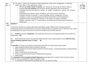RRC –
SAQ - 3
(b) The ways in which the occupational health department could assist management in improving
health and safety in the organisation include
- Maintaining health records of workers and carrying out monitoring of sickness absence;
- Providing first aid treatment and training for workers appointed as first aid personnel;
- Providing information and advice to workers on weight management, exercise and smoking
cessation;
- Undertaking immunisation, health surveillance and environmental monitoring;
- Providing training, for example in manual handling and the management of stress;
- Providing an input to the development of policies and procedures and participating in
management team meetings and meetings of the health and safety committee;
- Making a specialist input to risk assessments and liaising with the enforcement authority on
health issues
b
Jan, 2011
July, 2009
Jan, 2008
RRC –
LAQ3
Question 3
A soft drinks manufacturer employs 400 people undertaking a range of different jobs including production,
warehousing, delivery and administration. It has been noted that there are significant risks to staff from noise, manual
handling/ergonomic issues and pressure of work and also high levels of sickness absence.
(a) Outline the benefits, composition, role and possible functions of an Occupational Health Service within this
organisation. (12)
(b) What contribution could an Occupational Health specialist make in addressing the risks to staff from stress,
manual handling/ ergonomic issues and noise? (8)
ANS
a
The benefits of running an occupational health department within this organisation would include:
 Legal compliance (where health surveillance required).
 Better management of sickness absence (potential financial savings – increased productivity, reduced absence,
reduced claims).
 Expert contributing to risk assessments.
 Access to specialist (and perceived as independent) Occupational
 Health advice.
The composition of the Occupational Health Department would depend on a range of issues (not least of which
would be resources available) but might foreseeably include
 an occupational health physician (probably part time, e.g. one day a week),
 