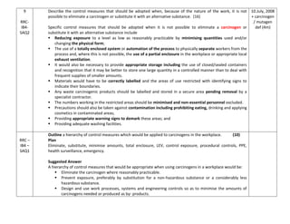 9
RRC-
IB4-
SAQ2
Describe the control measures that should be adopted when, because of the nature of the work, it is not
possible to eliminate a carcinogen or substitute it with an alternative substance. (16)
Specific control measures that should be adopted when it is not possible to eliminate a carcinogen or
substitute it with an alternative substance include
 Reducing exposure to a level as low as reasonably practicable by minimising quantities used and/or
changing the physical form;
 The use of a totally enclosed system or automation of the process to physically separate workers from the
process and, where this is not possible, the use of a partial enclosure in the workplace or appropriate local
exhaust ventilation.
 It would also be necessary to provide appropriate storage including the use of closed/sealed containers
and recognition that it may be better to store one large quantity in a controlled manner than to deal with
frequent supplies of smaller amounts.
 Materials would have to be correctly labelled and the areas of use restricted with identifying signs to
indicate their boundaries.
 Any waste carcinogenic products should be labelled and stored in a secure area pending removal by a
specialist contractor.
 The numbers working in the restricted areas should be minimised and non-essential personnel excluded.
 Precautions should also be taken against contamination including prohibiting eating, drinking and applying
cosmetics in contaminated areas;
 Providing appropriate warning signs to demark these areas; and
 Providing adequate washing facilities.
10.July, 2008
+ carcinogen
/ mutagen
def (4m)
RRC –
IB4 –
SAQ1
Outline a hierarchy of control measures which would be applied to carcinogens in the workplace. (10)
Plan
Eliminate, substitute, minimise amounts, total enclosure, LEV, control exposure, procedural controls, PPE,
health surveillance, emergency.
Suggested Answer
A hierarchy of control measures that would be appropriate when using carcinogens in a workplace would be:
 Eliminate the carcinogen where reasonably practicable.
 Prevent exposure, preferably by substitution for a non-hazardous substance or a considerably less
hazardous substance.
 Design and use work processes, systems and engineering controls so as to minimise the amounts of
carcinogens needed or produced as by- products.
 