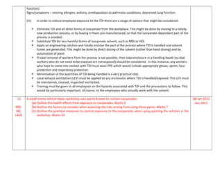 function).
Signs/symptoms – existing allergies, asthma, predisposition to asthmatic conditions, depressed lung function.
(iii) In order to reduce employee exposure to the TDI there are a range of options that might be considered:
 Eliminate TDI and all other forms of isocyanate from the workplace. This might be done by moving to a totally
new production process, or by buying in foam pre-manufactured, so that the isocyanate-dependant part of the
process is avoided.
 Substitute TDI for less harmful forms of isocyanate solvent, such as MDI or HDI.
 Apply an engineering solution and totally enclose the part of the process where TDI is handled and solvent
fumes are generated. This might be done by direct dosing of the solvent (rather than hand dosing) and by
automation of plant.
 If total removal of workers from the process is not possible, then total enclosure in a handling booth (so that
workers who do not need to be exposed are not exposed) should be considered. In this instance, any workers
who have to come into contact with TDI must wear PPE which would include appropriate gloves, apron, face
protection and respiratory protection.
 Minimisation of the quantities of TDI being handled is a very practical step.
 Local exhaust ventilation (LEV) must be applied to any enclosures where TDI is handled/exposed. This LEV must
be maintained, cleaned, inspected and tested.
 Training must be given to all employees on the hazards associated with TDI and the precautions to follow. This
would be particularly important, of course, to the employees who actually work with the solvent.
12
RRC-
IB2-
LAQ2
A small motor vehicle repair workshop uses paints known to contain isocyanates.
(a) Outline the health effects from exposure to isocyanates. Marks:3
(b) Outline the factors to consider when assessing the risks arising from using these paints. Marks:7
(c) Outline the practical measures to control exposure to the isocyanates when spray painting the vehicles in the
workshop. Marks:10
Q8 Jan 2013
Jan, 2011
 