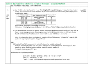 Element IB2: Hazardous substances and other chemicals – assessment of risk
IB3: HAZARDOUS SUBSTANCES – EVALUATING RISK
1
RRC-
IB3 –
SAQ1
(a) Use the data below to calculate the 8-hour Time-Weighted Average (TWA) exposure to a solvent for a factory
worker. Your answer should include the detail of calculation to show your understanding of how the exposure
is determined. Marks:7
Assuming that exposure is zero during all other times
Also assume that a legally enforceable Exposure Limit (8 hours TWA) of 100 ppm is applicable to the solvent
(b) The factory decides to change the working patterns so that each worker does a single job for a 12-hour shift. A
factory worker is assigned the job of charging the mixers for his 12-hour shift. Within the shift he is allowed
two 45 minute breaks where the exposure is assumed to be zero. (total break is 1.5 hours)
Using the relevant data above, recalculate the equivalent 8-hour TWA exposure in the worker’s new role AND
outline the legal implications of this change. Marks:3
ANS
(a) How the 8 hour TWA exposure to the solvent for the worker could be calculated:
Firstly by multiplying together each time period and exposure including the periods of zero exposure, then
adding the results of the calculations together and finally dividing by eight (8).
This would give an answer of 75 ppm.
Numerically, this could be expressed as:
((140 x 2.5) + (0 x 0.25) + (100 X 2) + (0 X 1) + (25 X 2) + (0 X 0.25))/8
= 350 + 0 + 200 + 0 + 50 + 0 = 600
600/8 = 75 ppm. This is below the legally enforceable exposure limit of 100 ppm.
Working Period
(Total shift time = 8 hours)
Tasks undertaken by worker
Exposure to
solvent (ppm)
08.00 – 10.30 Weighing ingredients 140
10.30 – 10.45 Break 0
10.45 – 12.45 Charging the mixers 100
12.45 – 13.45 Lunch 0
13.45 – 15.45 Cleaning equipment 25
15.45 – 16.00 Assisting maintenance staff 0
July, 2010
Jan, 2009
 
