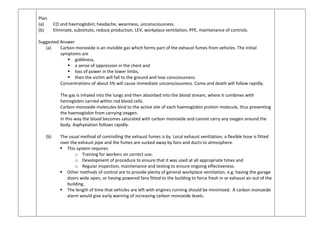Plan
(a) CO and haemoglobin; headache, weariness, unconsciousness.
(b) Eliminate, substitute, reduce production, LEV, workplace ventilation, PPE, maintenance of controls.
Suggested Answer
(a) Carbon monoxide is an invisible gas which forms part of the exhaust fumes from vehicles. The initial
symptoms are
 giddiness,
 a sense of oppression in the chest and
 loss of power in the lower limbs,
 then the victim will fall to the ground and lose consciousness.
Concentrations of about 5% will cause immediate unconsciousness. Coma and death will follow rapidly.
The gas is inhaled into the lungs and then absorbed into the blood stream, where it combines with
hemoglobin carried within red blood cells.
Carbon monoxide molecules bind to the active site of each haemoglobin protein molecule, thus preventing
the haemoglobin from carrying oxygen.
In this way the blood becomes saturated with carbon monoxide and cannot carry any oxygen around the
body. Asphyxiation follows rapidly.
(b) The usual method of controlling the exhaust fumes is by Local exhaust ventilation; a flexible hose is fitted
over the exhaust pipe and the fumes are sucked away by fans and ducts to atmosphere.
 This system requires:
o Training for workers on correct use;
o Development of procedure to ensure that it was used at all appropriate times and
o Regular inspection, maintenance and testing to ensure ongoing effectiveness.
 Other methods of control are to provide plenty of general workplace ventilation, e.g. having the garage
doors wide open, or having powered fans fitted to the building to force fresh in or exhaust air out of the
building.
 The length of time that vehicles are left with engines running should be minimised. A carbon monoxide
alarm would give early warning of increasing carbon monoxide levels.
 