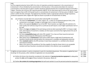 ANS
(a) The assigned protection factor (APF) of an item of respiratory protective equipment is the concentration of
contaminant in the air divided by the concentration in the face piece. In the scenario described, the maximum
concentration in the face piece to which a worker should be exposed would be the occupational exposure limit (OEL) –
10ppm. Therefore the minimum APF required would be 180/10 =18. An alternative way to arrive at the same answer
was to recognise that an APF of 20 would result in a concentration of contaminant in the face piece of 180/20 = 9 ppm
which is within the OEL of 10 ppm. The hygienist has therefore made an appropriate selection though respiratory
protective equipment with a higher APF might be chosen to provide an increased factor of safety.
(b) Lots of factors must be taken into account when selecting RPE. For example:
 The nature of contaminant; is it a dust, vapour, etc., is there an occupational exposure limit, is the
contaminant a carcinogen, mutagen or asthmagen and is it toxic on inhalation?
 What is the expected duration of use of the RPE? Short duration use might allow the selection of a
lower quality item whereas long–term or continual use will require a much higher specification item to
be used.
 What is the type and nature of the work being carried out when wearing the RPE? Is it heavy or light
work, what degree of movement is needed, are there space constraints that might prevent the use of
larger bulky items?
 Are there compatibility issues with other PPE needed? If so, how can these issues be overcome
without compromising the effectiveness of all PPE items?
 What about ease of maintenance? Some items of RPE require a high level of maintenance and
therefore should only be selected where this maintenance is available and adequately resourced.
 What standards exist for the RPE and does it meet those standards? i.e. certified to the relevant
international standard.
 What is the nature of the workforce? Are they capable of using the chosen items to an acceptable
standard and have they been consulted and involved in the selection (user acceptability)?
3 A slightly corrosive solution is used as a treatment in part of a manufacturing process. The solution is applied by hand
brushing. For this process, other methods of application are not practicable.
(a) Outline the factors that should be considered in the selection of personal protective equipment to adequately
protect the skin and the eyes of those involved in the process. Marks:10
(b) Outline the content of a training programme that will assist workers to use the personal protective equipment
Jan, 2012
Jan, 2010
Jan, 2009
Jan, 2008
 