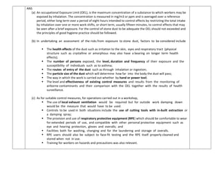 ANS
(a) An occupational Exposure Limit (OEL), is the maximum concentration of a substance to which workers may be
exposed by inhalation. The concentration is measured in mg/m3 or ppm and is averaged over a reference
period, either long term over a period of eight hours intended to control effects by restricting the total intake
by inhalation over one or more work shifts, or short term, usually fifteen minutes, to control effects that may
be seen after a brief exposure. For the control of stone dust to be adequate the OEL should not exceeded and
the principles of good hygiene practice should be followed.
(b) In undertaking an assessment of the risks from exposure to stone dust, factors to be considered include
 The health effects of the dust such as irritation to the skin, eyes and respiratory tract (physical
structure such as crystalline or amorphous may also have a bearing on longer term health
effects);
 The number of persons exposed, the level, duration and frequency of their exposure and the
susceptibility of individuals such as to asthma;
 The routes of entry of the dust such as through inhalation or ingestion;
 The particle size of the dust which will determine how far into the body the dust will pass;
 The way in which the work is carried out whether by hand or power tool;
 The level and effectiveness of existing control measures and results from the monitoring of
airborne contaminants and their comparison with the OEL together with the results of health
surveillance.
(c) As for suitable control measures, for operations carried out in a workshop,
 The use of local exhaust ventilation would be required but for outside work damping down
would be the measure that would have to be used.
 Controls to be used in both situations include the use of cutting tools with in-built extraction or
a damping spray;
 The provision and use of respiratory protective equipment (RPE) which should be comfortable to wear
for extended periods of use, and compatible with other personal protective equipment such as
eye and hearing protection, gloves and overalls; and
 Facilities both for washing, changing and for the laundering and storage of overalls.
 RPE users should also be subject to face-fit testing and the RPE itself properly cleaned and
stored when not in use.
 Training for workers on hazards and precautions was also relevant.
 