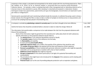 proportion of the sample is calculated and extrapolated to the whole sample with the result being expressed as fibers
per milliliter of air (f/ml). As far as chemical analysis is concerned, there are numerous active and passive
collection devices. For example, a tube or sampling head with a filter impregnated with an adsorbing material such as
charcoal, tenax or silica attached to a pump. After sampling it is desorbed and analyzed in a laboratory. Analysis
techniques include mass spectrometry, spectrometry and gas chromatography. Concentrations are expressed in parts
per million or milligrams/m³.
General points associated with each monitoring method include the necessity: to calibrate the pumps used; to draw a
known volume of air through the filter or tube; to take a number of samples to minimize errors in measurement; and
to ensure the sampling head was placed in the breathing zone.
7 A company is considering substituting a solvent it currently uses for one that is thought to be more effective.
Outline the factors that should be considered before a decision is taken to make the change. Marks:10
The information that would enable a comparison to be made between the risks from the proposed substance with
those of the existing one.
- Much of this information might be gained from the manufacturers’ safety data sheets for both substances.
- Specific information on the proposed substance would relate to:
 The physical form of the substance (eg whether aerosol or liquid);
 The possible routes of entry of the substance into the body;
 Its flammability and volatility;
 Its short and long term health effects;
 Applicable exposure limits such as WELs; the quantity of the substance that would be used;
 The number of persons likely to be exposed and the level and frequency of their exposure;
 Personal susceptibilities of those involved with particular reference to workers who might be especially
vulnerable such as young persons or workers with a liver or heart condition;
 Additional control measures that might be required;
 Storage arrangements for the solvent particularly in the light of its potential flammability and
combustibility;
 The procedures that might have to be introduced for the disposal of the substance and for dealing with
any emergency; and
 Financial issues such as the cost of providing adequate protection such as respirators and gloves.
5.Jan, 2010
Jan, 2008
 