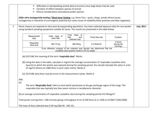  difficulties in extrapolating animal data to humans since large doses may be used
 Variation of effects between species of animal.
 Ethical considerations and adverse public opinion.
(iii)In vitro mutagenicity testing / Short-term Testing, e.g. Ames Test – quick, cheap, avoids ethical issues,
mutagenicity is indicative of carcinogenic potential but raises issues of reliability (false positives and false negatives).
2 Stone masons are exposed to silica dust during grinding operations. You have collected exposure data for one worker
using standard sampling equipment suitable for dusts. The results are presented in the table below.
Measurement
type
Initial mass of
clean filter
Final mass of
filter and
collected dust
Pump flow rate Duration
Respirable
silica dust
262.15 mg 266.45mg 2.2 litres/min
4 hours
(during the
morning)
X-ray diffraction analysis of the collected dust sample has determined that the
crystalline silica (quartz) content is 6% by weight
(a) OUTLINE the meaning of the term ‘respirable dust’. Marks:
(b) Using the data in the table, calculate in mg/m3 the average concentration of ‘respirable crystalline silica
(quartz) to which the worker was exposed during the sampling period. You should calculate the value in units
of mg/m3 (there are 1000 litres in each cubic metre). Marks:5
(c) OUTLINE why there may be errors in the measurement values. Marks:3
ANS
(a)
The term ‘Respirable Dust’ refers to dust which penetrates to the gas exchange region of the lungs. The
respirable dust was typically less than seven microns in aerodynamic diameter.
(b) an average concentration of respirable crystalline silica during the sampling period of 0.49mg/m³.
Total pump running time = 240 minutes giving a throughput of air of 528 litres (2.2 x 240) or 0.528m³ (528/1000).
The mass of dust collected was 4.30 mg (266.45 - 262.15).
July, 2011
 