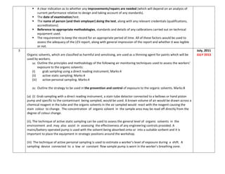  A clear indication as to whether any improvements/repairs are needed (which will depend on an analysis of
current performance relative to design and taking account of any standards).
 The date of examination/test.
 The name of person (and their employer) doing the test, along with any relevant credentials (qualifications,
accreditations).
 Reference to appropriate methodologies, standards and details of any calibrations carried out on technical
equipment used.
 The requirement to keep the record for an appropriate period of time. All of these factors would be used to
assess the adequacy of the LEV report, along with general impression of the report and whether it was legible
or not.
3
Organic solvents, which are classified as harmful and sensitising, are used as a thinning agent for paints which will be
used by workers.
(a) Outline the principles and methodology of the following air monitoring techniques used to assess the workers’
exposure to the organic solvents:
(i) grab sampling using a direct reading instrument; Marks:4
(ii) active static sampling; Marks:4
(iii) active personal sampling. Marks:4
(b) Outline the strategy to be used in the prevention and control of exposure to the organic solvents. Marks:8
(a) (i) Grab sampling with a direct reading instrument, a stain tube detector connected to a bellows or hand piston
pump and specific to the contaminant being sampled, would be used. A known volume of air would be drawn across a
chemical reagent in the tube and the organic solvents in the air sampled would react with the reagent causing the
stain colour to change. The concentration of organic solvent in the sample area may be read off directly from the
degree of colour change.
(ii), The technique of active static sampling can be used to assess the general level of organic solvents in the
environment and may also assist in assessing the effectiveness of any engineering controls provided. A
mains/battery operated pump is used with the solvent being absorbed onto or into a suitable sorbent and it is
important to place the equipment in strategic positions around the workshop.
(iii) The technique of active personal sampling is used to estimate a worker’s level of exposure during a shift. A
sampling device connected to a low or constant flow sample pump is worn in the worker’s breathing zone.
July, 2011
JULY 2013
 