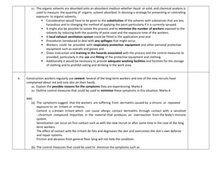 (c) The organic solvents are absorbed onto an absorbent medium whether liquid or solid, and chemical analysis is
used to measure the quantity of organic solvent absorbed. In devising a strategy for preventing or controlling
exposure to organic solvents,
 Consideration would have to be given to the substitution of the solvents with substances that are less
hazardous and to changing the method of applying the paint particularly if it is currently sprayed.
 It might also be possible to isolate the process and to minimise the number of workers exposed to the
solvents by reducing both the quantity of paint used and the exposure time of the workers.
 A local exhaust ventilation system could be fitted in the application area and
 Procedures introduced to deal with any spillages that might occur.
 Workers could be provided with respiratory protective equipment and other personal protective
equipment such as overalls and gloves and
 Given instruction and training in the hazards associated with the process and the control measures to
provided, particularly in the use and fitting of the protective equipment and clothing.
 Additionally it would be necessary to provide adequate washing facilities and facilities for the storage
of clothing and to prohibit eating and drinking in the work area.
4 Construction workers regularly use cement. Several of the long-term workers and one of the new recruits have
complained about red and sore skin on their hands.
(a) Explain the possible reasons for the symptoms they are experiencing. Marks:6
(b) Outline control measures that could be used to minimise these symptoms in this situation. Marks:4
ANS
(a) The symptoms suggest that the workers are suffering from dermatitis caused by a chronic or repeated
exposure to an irritant or irritants.
Cement is a known irritant which can cause allergic contact dermatitis through contact with a sensitizer
- chromium compound impurities in the material-that produces an overreaction from the body’s immune
system.
Sensitization can occur on first contact such as with the new recruit or after some time in the case of the long
term workers.
The effect of contact with the irritant de-fats and degreases the skin and overcomes the skin’s own defense
and repair systems.
Friction and abrasion from general floor lying will not help the condition.
(b) The control measures that could be used to minimize the symptoms such as
 