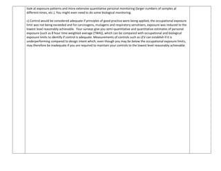 look at exposure patterns and more extensive quantitative personal monitoring (larger numbers of samples at
different times, etc.). You might even need to do some biological monitoring.
c) Control would be considered adequate if principles of good practice were being applied, the occupational exposure
limit was not being exceeded and for carcinogens, mutagens and respiratory sensitisers, exposure was reduced to the
lowest level reasonably achievable. Your surveys give you semi-quantitative and quantitative estimates of personal
exposure (such as 8 hour time weighted average (TWA)), which can be compared with occupational and biological
exposure limits to identify if control is adequate. Measurements of controls such as LEV can establish if it is
underperforming compared to design intent which, even though you may be below the occupational exposure limits,
may therefore be inadequate if you are required to maintain your controls to the lowest level reasonably achievable.
 