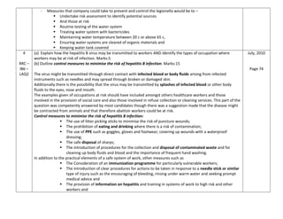 - Measures that company could take to prevent and control the legionella would be to –
 Undertake risk assessment to identify potential sources
 And those at risk
 Routine testing of the water system
 Treating water system with bactericides
 Maintaining water temperature between 20 c or above 65 c,
 Ensuring water systems are cleared of organic materials and
 Keeping water tank covered
4
RRC –
IB6 –
LAQ2
(a) Explain how the hepatitis B virus may be transmitted to workers AND identify the types of occupation where
workers may be at risk of infection. Marks:5
(b) Outline control measures to minimise the risk of hepatitis B infection. Marks:15
The virus might be transmitted through direct contact with infected blood or body fluids arising from infected
instruments such as needles and may spread through broken or damaged skin.
Additionally there is the possibility that the virus may be transmitted by splashes of infected blood or other body
fluids to the eyes, nose and mouth.
The examples given of occupations at risk should have included amongst others healthcare workers and those
involved in the provision of social care and also those involved in refuse collection or cleaning services. This part of the
question was competently answered by most candidates though there was a suggestion made that the disease might
be contracted from animals and that therefore abattoir workers could be at risk.
Control measures to minimise the risk of hepatitis B infection:
 The use of litter picking sticks to minimise the risk of puncture wounds;
 The prohibition of eating and drinking where there is a risk of contamination;
 The use of PPE such as goggles, gloves and footwear; covering up wounds with a waterproof
dressing;
 The safe disposal of sharps;
 The introduction of procedures for the collection and disposal of contaminated waste and for
cleaning up body fluids and blood and the importance of frequent hand washing.
In addition to the practical elements of a safe system of work, other measures such as
 The Consideration of an immunization programme for particularly vulnerable workers;
 The introduction of clear procedures for actions to be taken in response to a needle stick or similar
type of injury such as the encouraging of bleeding, rinsing under warm water and seeking prompt
medical advice and
 The provision of information on hepatitis and training in systems of work to high risk and other
workers and
July, 2010
Page 74
 