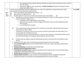  The importance of ensuring that special precautions are taken by first-aid personnel such as the use
of mouth shields.
 There was a suggestion that a programme of health surveillance should be introduced for those
workers who were at risk.
5
RRC –
IB6 -
SAQ2
The risk of contracting Weil’s Disease (Leptospirosis) is a concern to windsurfers at a local water sports centre.
Provide advice to these windsurfers which outlines:
(a) The ill-health effects associated with this disease. (2)
(b) Why windsurfers might be at risk. (2)
(c) Practical steps that instructors can take to minimise the risks to themselves. (6)
(a) Leptospirosis is a bacterial infection of the blood (initially) which results in flu-like symptoms in the first
instance (headache, fatigue, fever).
 It can lead to more severe effects in some cases;
 Abdominal pain, jaundice and liver damage as the bacteria move out of the blood and invade
internal organs.
 It can be fatal if left untreated.
(b) The causative bacteria (Leptospira genus) are carried by rats (and other rodents) which continuously
urinate and live close to water.
The bacteria is carried out of the rat in urine and so may find its way directly into water where it can
survive longer than if allowed to dry out.
If a windsurfer touches contaminated water, or wet urine, then they pick up the bacteria which can then
enter the body through cuts and grazes, and through the nose and mouth.
(c) Practical steps that might be taken by windsurfing instructors to minimise the risk of infection would
include:
 Staying out of the water when instructing (supervising training from land or from boat).
 Good personal hygiene practices such as showering after immersion in water and always washing hands
before eating.
 Avoiding swallowing the potentially contaminated water.
 Washing hands thoroughly before eating
 Protecting the skin against water contact by wearing protective footwear, wet suit and covering existing
cuts/abrasions with waterproof plasters.
 Disinfecting cuts received whilst in the water before dressing the wound.
 Seeking medical assistance in cases of illness and informing doctor about occupation/carrying card.
 Looking for the sign of rat infestation and applying appropriate pest control methods.
3. Jan 2008
 