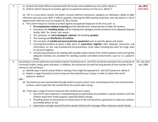 5 (a) Outline the health effects associated with the human immunodeficiency virus (HIV). Marks:3
(b) Outline control measures to protect against occupational exposure to the virus. Marks:7
(a) HIV is a virus which attacks the body’s immune defence mechanism, weakens an individual’s ability to fight
infections and may cause AIDS. It affects appetite, inducing the AIDS wasting syndrome, and may lead to a risk of
opportunistic infections such as hepatitis B, TB or thrush.
b. The control measures include to protect against occupational exposure to the virus such as
 Pre-employment medical screening and the identification and protection of high risk workers;
 Procedures for handling sharps and for dealing with spillages and the provision of an adequate disposal
facility both for sharps and waste;
 The provision of micro-biological cabinets for handling samples;
 The cleaning and disinfection of surfaces;
 The provision of suitable personal protective equipment such as overalls, gloves and masks;
 Ensuring that workers are given a high level of supervision together with adequate instruction and
information on the risks involved and the precautions to be taken including the need for a high level
of personal hygiene;
 Introducing procedures for dealing with possible bodily contact from violent patients and ensuring that
adequate facilities are provided for working outside controlled environments such as in a patient’s
home.
Jan, 2011
JULY 2013
6 According to current veterinary and medical opinion the bacterium E. coli O157 should be assumed to be carried by all
ruminants (cattle, sheep, goats and deer). In addition, this bacterium can exist for long periods of time outside of the
animal (in soil and faces).
(a) Identify ways in which school children visiting a farm might be exposed to E. coli O157 bacterium. Marks:4
(b) Explain a range of practical control measures that should be put in place in order to reduce this risk of
exposure. Marks:6
ANS
(a) The bacterium was transmissible through hand to mouth contact. Such as touching animals and contaminated
surfaces, which could then be transferred to the mouth when eating.
(b) There was a range of control measures that could be put in place.
 One of the most important is handwashing (ensuring facilities are provided in specific locations and that
children wash their hands properly, especially before eating).
 Providing advice on precautions to schools prior to the visit would be a good idea to make sure children
are briefed before arrival.
 Supervision and signs around the farm would reinforce this message. Other measures would include
Q2. July 2012
July, 2009
 
