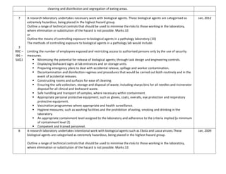 cleaning and disinfection and segregation of eating areas.
7
3
RRC –
IB6 –
SAQ1
A research laboratory undertakes necessary work with biological agents. These biological agents are categorised as
extremely hazardous, being placed in the highest hazard group.
Outline a range of technical controls that should be used to minimise the risks to those working in the laboratory,
where elimination or substitution of the hazard is not possible. Marks:10
or
Outline the means of controlling exposure to biological agents in a pathology laboratory.(10)
The methods of controlling exposure to biological agents in a pathology lab would include:
Limiting the number of employees exposed and restricting access to authorised persons only by the use of security
measures.
 Minimising the potential for release of biological agents; through task design and engineering controls.
 Displaying biohazard signs at lab entrances and on storage units.
 Preparing emergency plans to deal with accidental release, spillage and worker contamination.
 Decontamination and disinfection regimes and procedures that would be carried out both routinely and in the
event of accidental releases.
 Constructing rooms and surfaces for ease of cleaning.
 Ensuring the safe collection, storage and disposal of waste; including sharps bins for all needles and incinerator
disposal for all clinical and biohazard waste.
 Safe handling and transport of samples, where necessary within containment.
 Appropriate personal protective equipment; such as gloves, coats, overalls, eye protection and respiratory
protective equipment.
 Vaccination programmes where appropriate and health surveillance.
 Hygiene measures; such as washing facilities and the prohibition of eating, smoking and drinking in the
laboratory.
 An appropriate containment level assigned to the laboratory and adherence to the criteria implied (a minimum
of containment level 2).
 Competent and trained personnel.
Jan, 2012
8 A research laboratory undertakes intentional work with biological agents such as Ebola and Lassa viruses.These
biological agents are categorised as extremely hazardous, being placed in the highest hazard group.
Outline a range of technical controls that should be used to minimise the risks to those working in the laboratory,
where elimination or substitution of the hazard is not possible. Marks:10
Jan, 2009
 