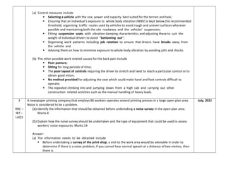 (a) Control measures include
 Selecting a vehicle with the size, power and capacity best suited for the terrain and task;
 Ensuring that an individual’s exposure to whole body vibration (WBV) is kept below the recommended
threshold; organising traffic routes used by vehicles to avoid rough and uneven surfaces wherever
possible and maintaining both the site roadways and the vehicles’ suspension;
 Fitting suspension seats with vibration damping characteristics and adjusting these to suit the
weight of individual drivers to avoid “bottoming out”;
 Organising work patterns including job rotation to ensure that drivers have breaks away from
the vehicle and
 Advising them on how to minimise exposure to whole body vibration by avoiding jolts and shocks.
(b) The other possible work related causes for the back pain include
 Poor posture;
 Sitting for long periods of time;
 The poor layout of controls requiring the driver to stretch and twist to reach a particular control or to
obtain good vision;
 No method provided for adjusting the seat which could make hand and foot controls difficult to
operate;
 The repeated climbing into and jumping down from a high cab and carrying out other
construction related activities such as the manual handling of heavy loads.
3
RRC –
IB7 –
LAQ3
A newspaper printing company that employs 80 workers operates several printing presses in a large open-plan area.
Noise is considered to be a problem.
(a) Identify the information that should be obtained before undertaking a noise survey in the open-plan area.
Marks:6
(b) Explain how the noise survey should be undertaken and the type of equipment that could be used to assess
workers’ noise exposures. Marks:14
Answer:
(a) The information needs to be obtained include
 Before undertaking a survey of the print shop, a visit to the work area would be advisable in order to
determine if there is a noise problem; if you cannot hear normal speech at a distance of two metres, then
there is.
July, 2011
 